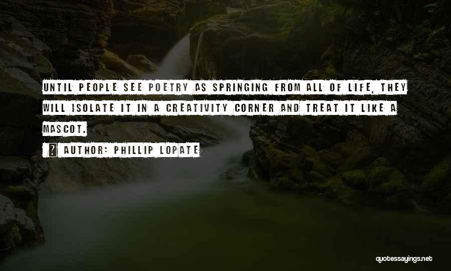 Phillip Lopate Quotes: Until People See Poetry As Springing From All Of Life, They Will Isolate It In A Creativity Corner And Treat