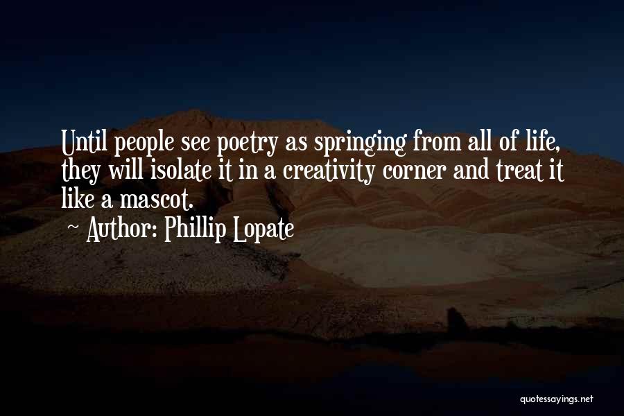 Phillip Lopate Quotes: Until People See Poetry As Springing From All Of Life, They Will Isolate It In A Creativity Corner And Treat