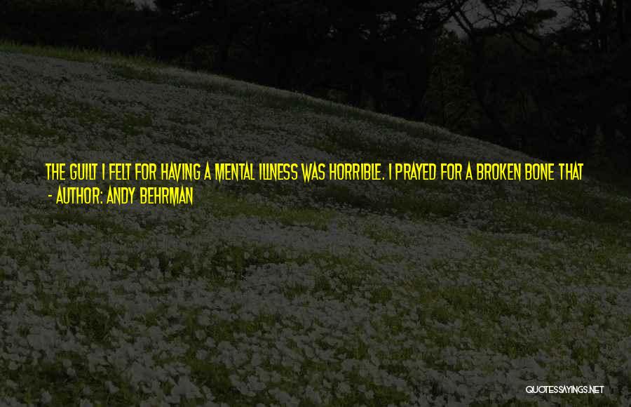 Andy Behrman Quotes: The Guilt I Felt For Having A Mental Illness Was Horrible. I Prayed For A Broken Bone That Would Heal