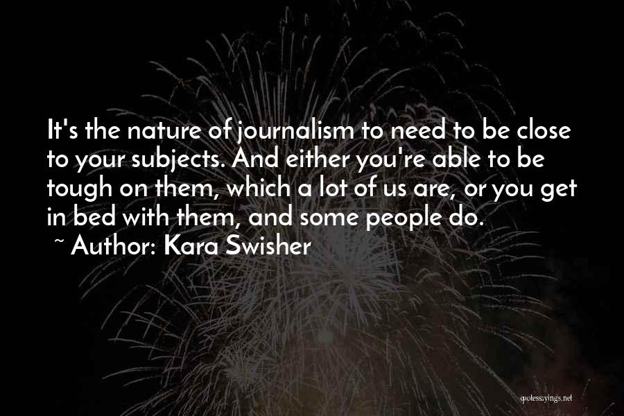 Kara Swisher Quotes: It's The Nature Of Journalism To Need To Be Close To Your Subjects. And Either You're Able To Be Tough