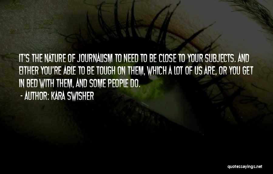 Kara Swisher Quotes: It's The Nature Of Journalism To Need To Be Close To Your Subjects. And Either You're Able To Be Tough